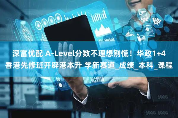 深富优配 A-Level分数不理想别慌！华政1+4香港先修班开辟港本升 学新赛道_成绩_本科_课程