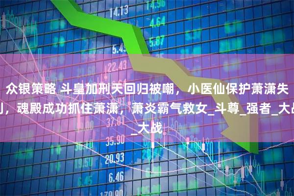 众银策略 斗皇加刑天回归被嘲，小医仙保护萧潇失利，魂殿成功抓住萧潇，萧炎霸气救女_斗尊_强者_大战