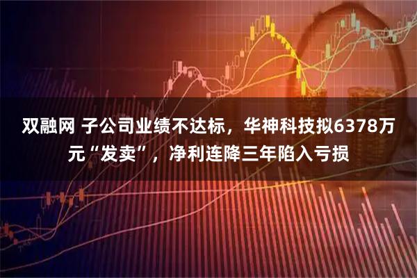 双融网 子公司业绩不达标，华神科技拟6378万元“发卖”，净利连降三年陷入亏损