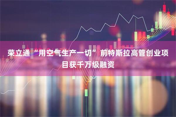 荣立通 “用空气生产一切” 前特斯拉高管创业项目获千万级融资