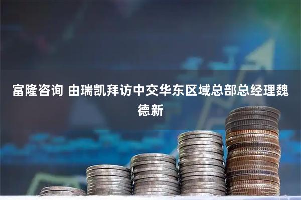 富隆咨询 由瑞凯拜访中交华东区域总部总经理魏德新