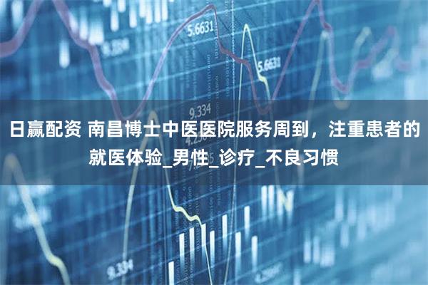 日赢配资 南昌博士中医医院服务周到，注重患者的就医体验_男性_诊疗_不良习惯