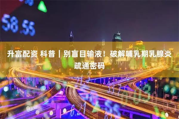 升富配资 科普｜别盲目输液！破解哺乳期乳腺炎疏通密码
