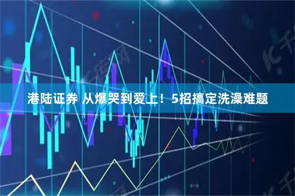 港陆证券 从爆哭到爱上！5招搞定洗澡难题