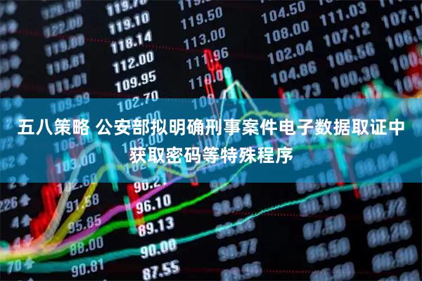 五八策略 公安部拟明确刑事案件电子数据取证中获取密码等特殊程序