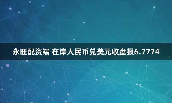 永旺配资端 在岸人民币兑美元收盘报6.7774