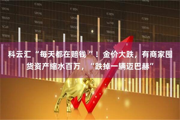 科云汇 “每天都在赔钱 ”！金价大跌，有商家囤货资产缩水百万，“跌掉一辆迈巴赫”