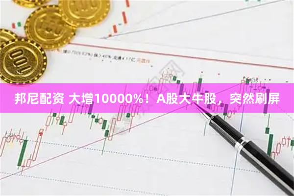 邦尼配资 大增10000%！A股大牛股，突然刷屏