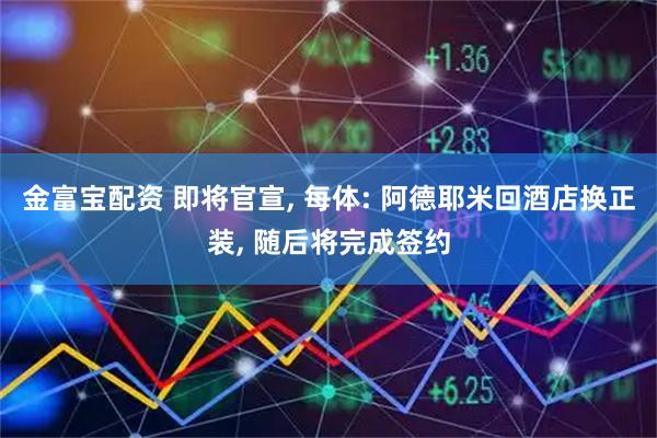 金富宝配资 即将官宣, 每体: 阿德耶米回酒店换正装, 随后将完成签约