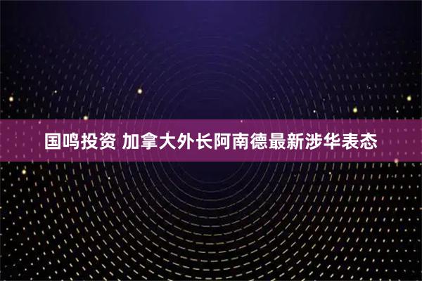 国鸣投资 加拿大外长阿南德最新涉华表态