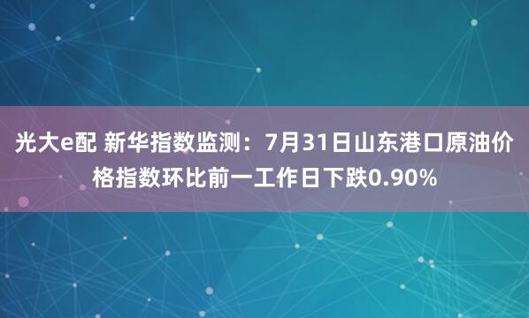 光大e配 新华指数监测：7月31日山东港口原油价格指数环比前一工作日下跌0.90%