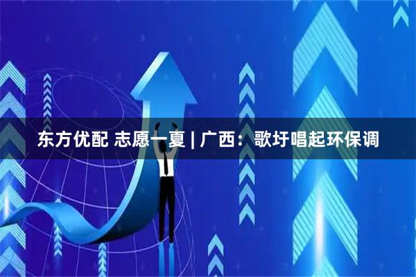 东方优配 志愿一夏 | 广西:歌圩唱起环保调