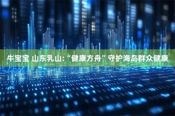 牛宝宝 山东乳山:“健康方舟”守护海岛群众健康