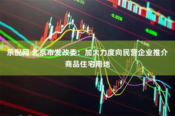 乐配网 北京市发改委：加大力度向民营企业推介商品住宅用地