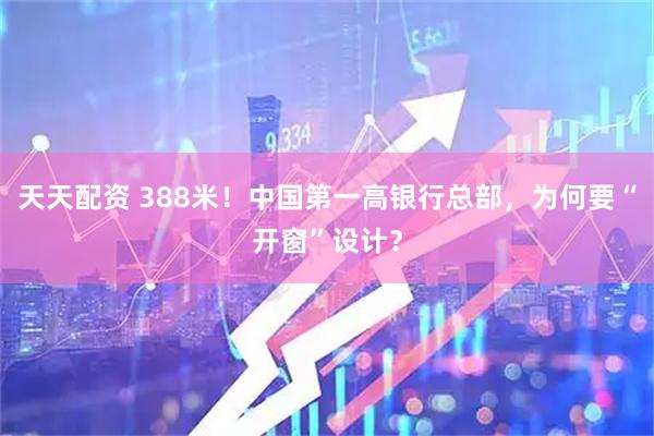 天天配资 388米！中国第一高银行总部，为何要“开窗”设计？
