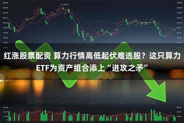 红涨股票配资 算力行情高低起伏难选股？这只算力ETF为资产组合添上“进攻之矛”