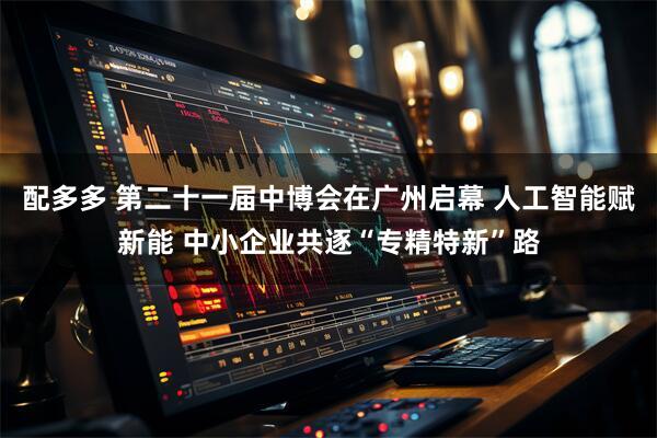 配多多 第二十一届中博会在广州启幕 人工智能赋新能 中小企业共逐“专精特新”路